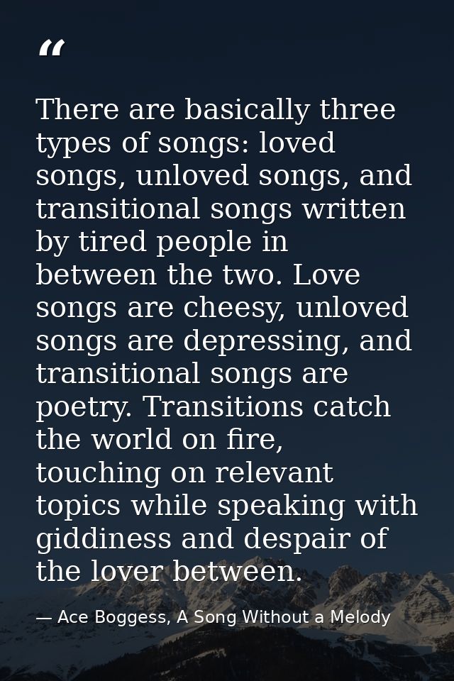 There are basically three types of songs: loved songs, unloved songs, and transitional songs written by tired people in  — Ace Boggess, A Song Without a Melody