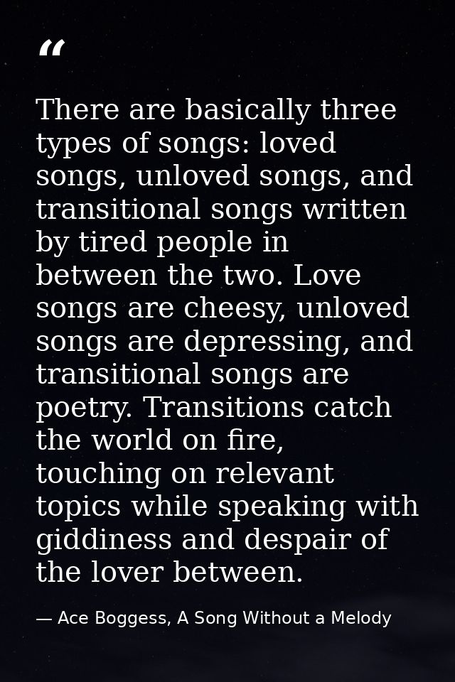 There are basically three types of songs: loved songs, unloved songs, and transitional songs written by tired people in  — Ace Boggess, A Song Without a Melody