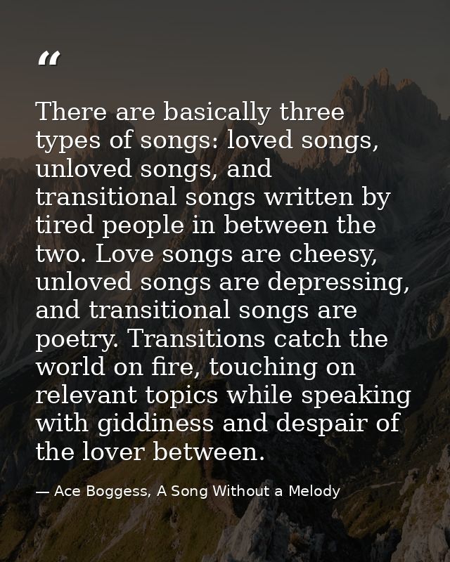 There are basically three types of songs: loved songs, unloved songs, and transitional songs written by tired people in  — Ace Boggess, A Song Without a Melody