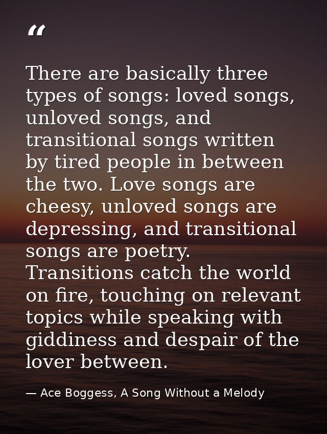 There are basically three types of songs: loved songs, unloved songs, and transitional songs written by tired people in  — Ace Boggess, A Song Without a Melody