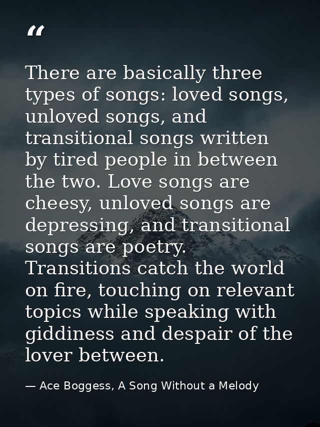 There are basically three types of songs: loved songs, unloved songs, and transitional songs written by tired people in  — Ace Boggess, A Song Without a Melody