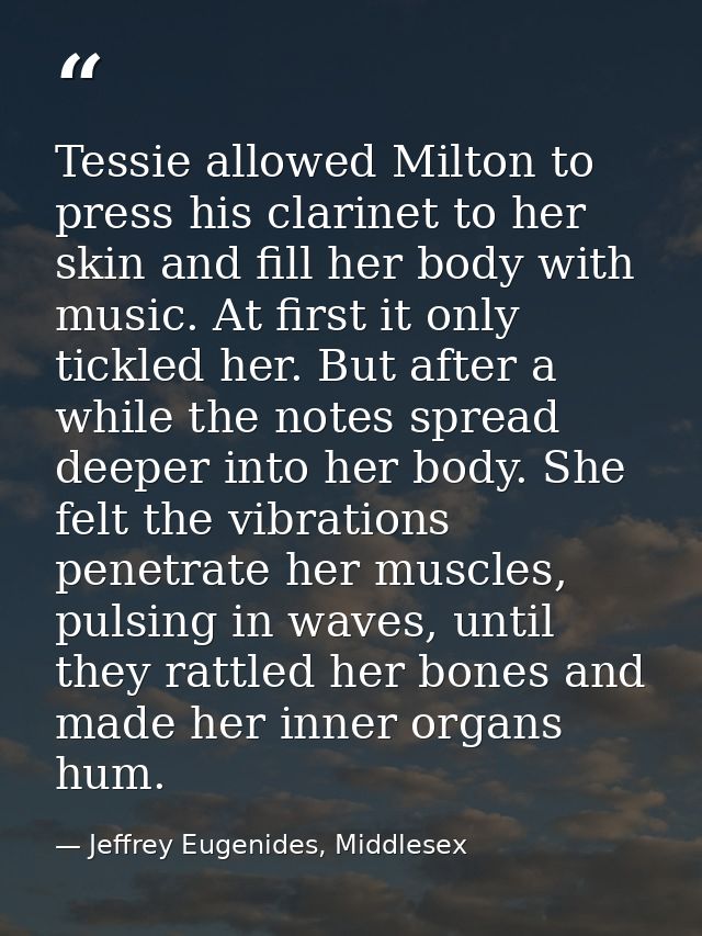 Tessie allowed Milton to press his clarinet to her skin and fill her body with music. At first it only tickled her. But  — Jeffrey Eugenides, Middlesex