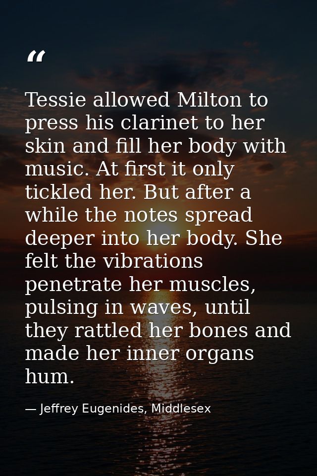 Tessie allowed Milton to press his clarinet to her skin and fill her body with music. At first it only tickled her. But  — Jeffrey Eugenides, Middlesex