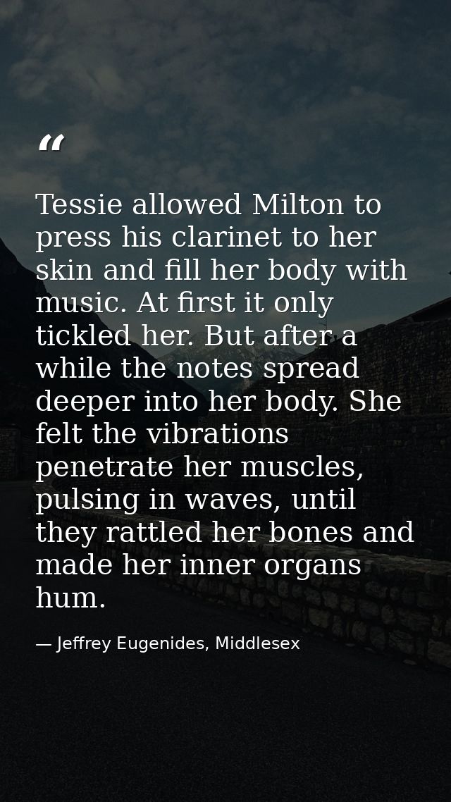 Tessie allowed Milton to press his clarinet to her skin and fill her body with music. At first it only tickled her. But  — Jeffrey Eugenides, Middlesex