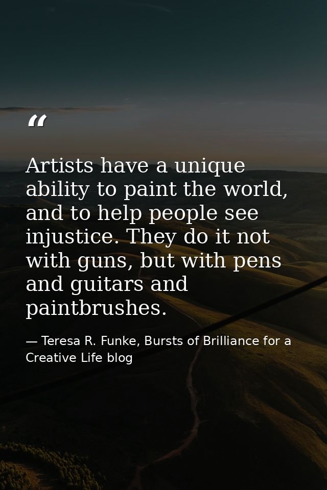 Artists have a unique ability to paint the world, and to help people see injustice. They do it not with guns, but with p — Teresa R. Funke, Bursts of Brilliance for a Creative Life blog