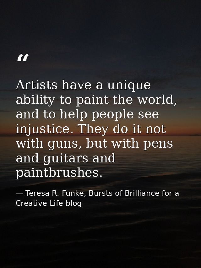 Artists have a unique ability to paint the world, and to help people see injustice. They do it not with guns, but with p — Teresa R. Funke, Bursts of Brilliance for a Creative Life blog