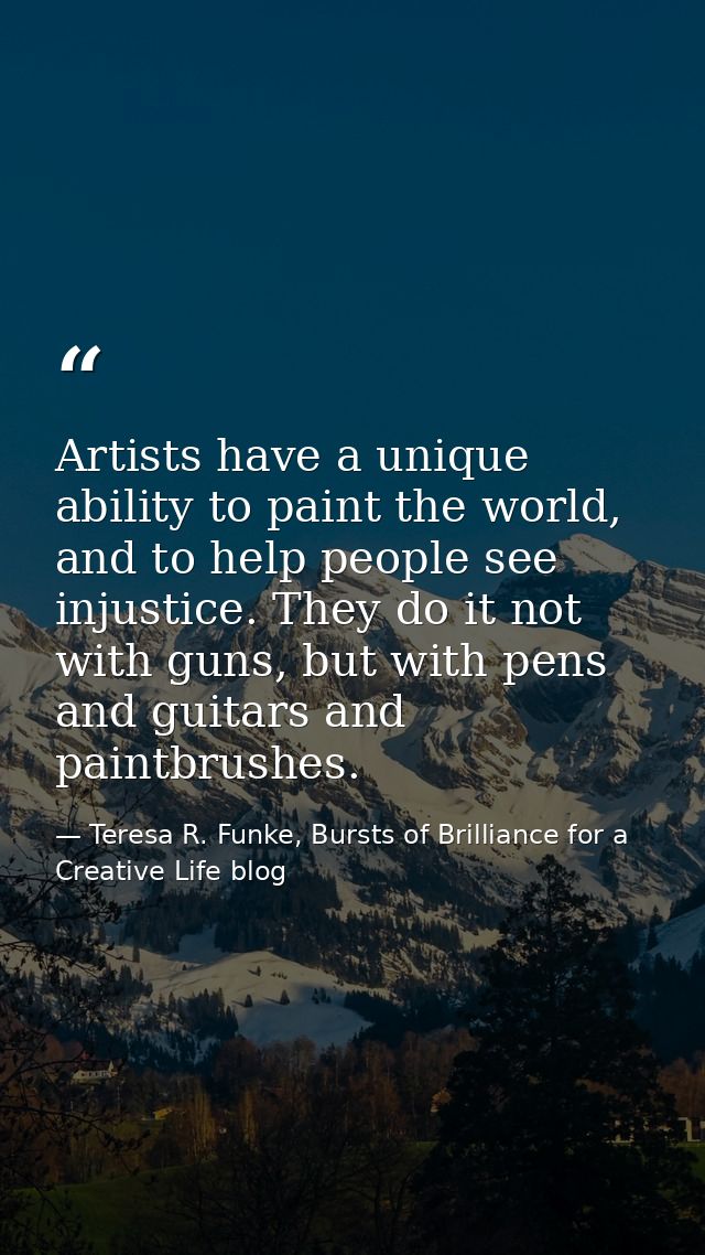 Artists have a unique ability to paint the world, and to help people see injustice. They do it not with guns, but with p — Teresa R. Funke, Bursts of Brilliance for a Creative Life blog