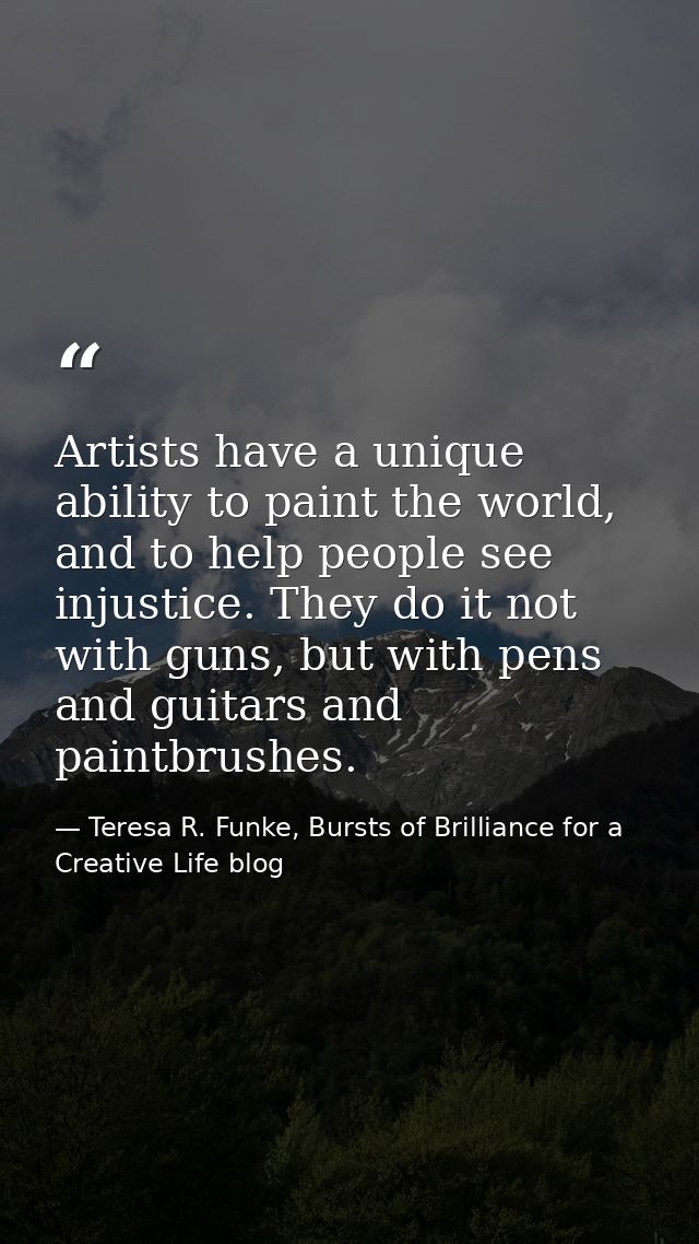Artists have a unique ability to paint the world, and to help people see injustice. They do it not with guns, but with p — Teresa R. Funke, Bursts of Brilliance for a Creative Life blog