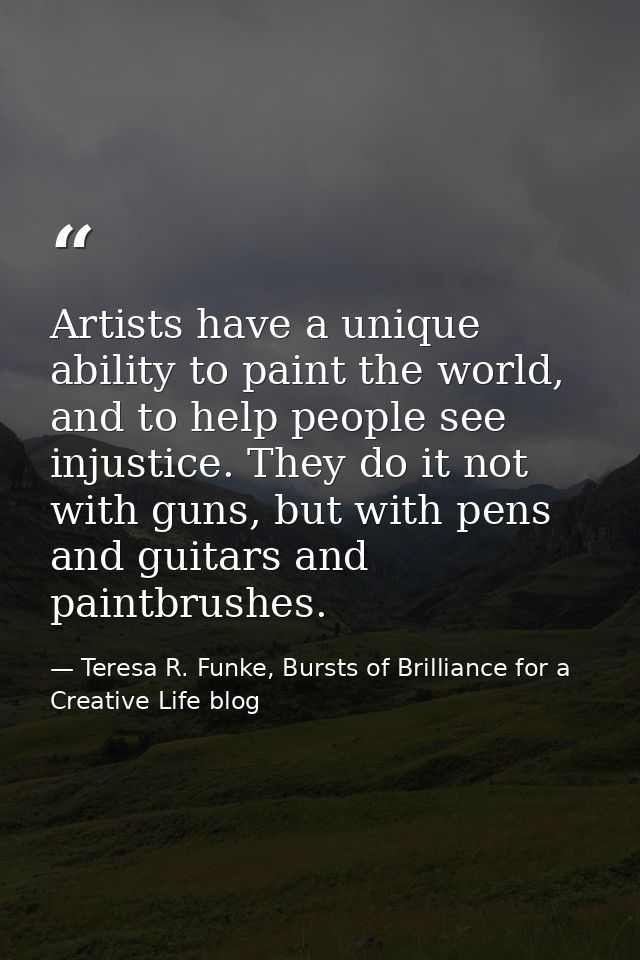 Artists have a unique ability to paint the world, and to help people see injustice. They do it not with guns, but with p — Teresa R. Funke, Bursts of Brilliance for a Creative Life blog