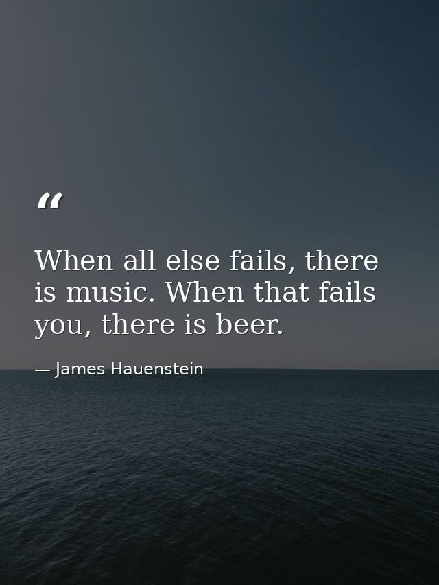 When all else fails, there is music. When that fails you, there is beer. — James Hauenstein