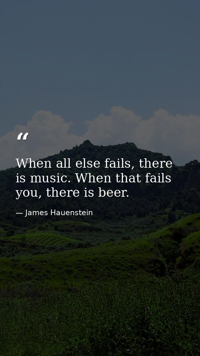 When all else fails, there is music. When that fails you, there is beer. — James Hauenstein