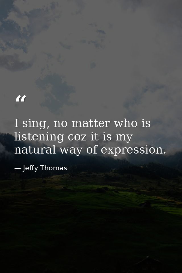 I sing, no matter who is listening coz it is my natural way of expression. — Jeffy Thomas