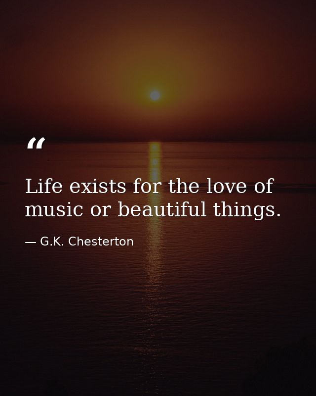 Life exists for the love of music or beautiful things. — G.K. Chesterton