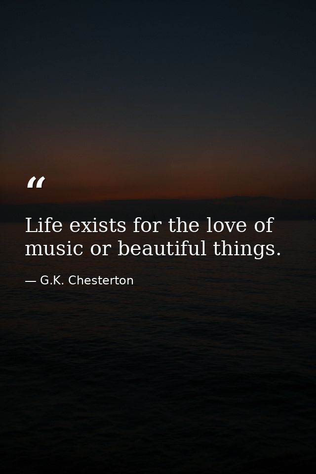 Life exists for the love of music or beautiful things. — G.K. Chesterton