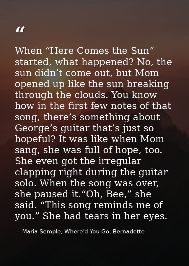 When “Here Comes the Sun” started, what happened? No, the sun didn’t come out, but Mom opened up like the sun breaking t — Maria Semple, Where'd You Go, Bernadette