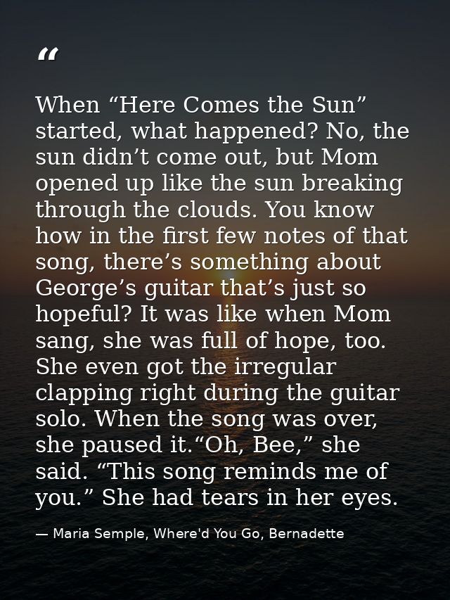 When “Here Comes the Sun” started, what happened? No, the sun didn’t come out, but Mom opened up like the sun breaking t — Maria Semple, Where'd You Go, Bernadette