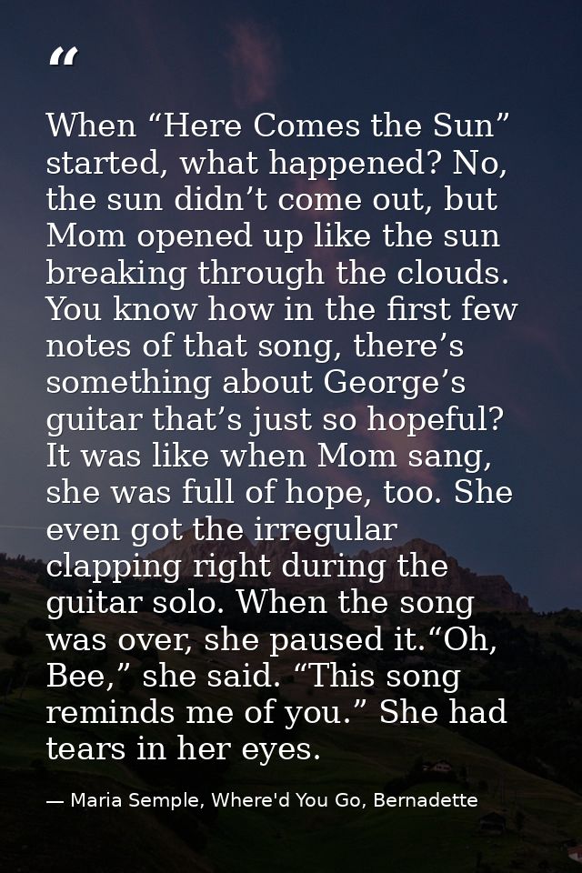 When “Here Comes the Sun” started, what happened? No, the sun didn’t come out, but Mom opened up like the sun breaking t — Maria Semple, Where'd You Go, Bernadette