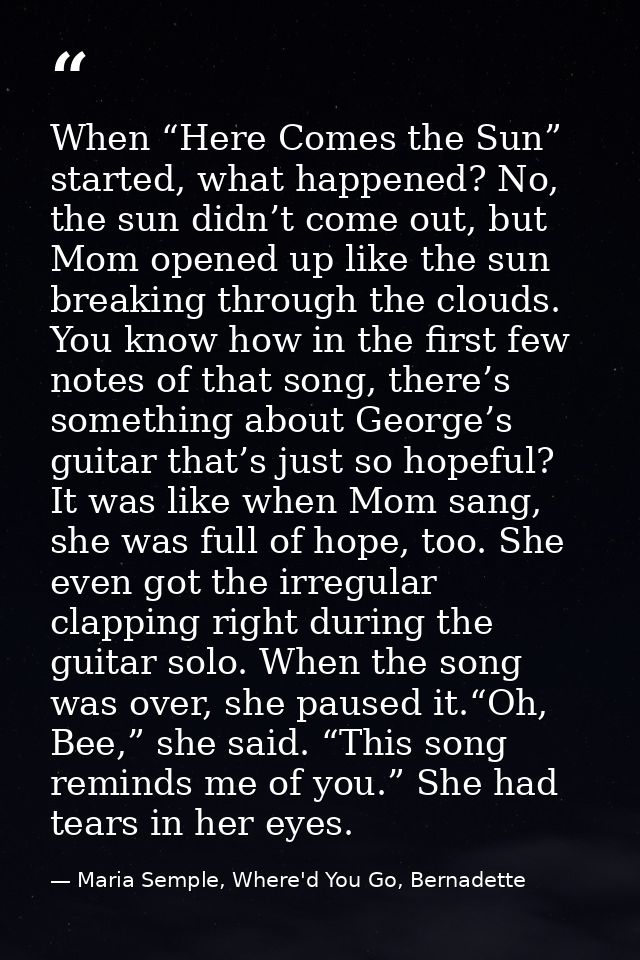 When “Here Comes the Sun” started, what happened? No, the sun didn’t come out, but Mom opened up like the sun breaking t — Maria Semple, Where'd You Go, Bernadette