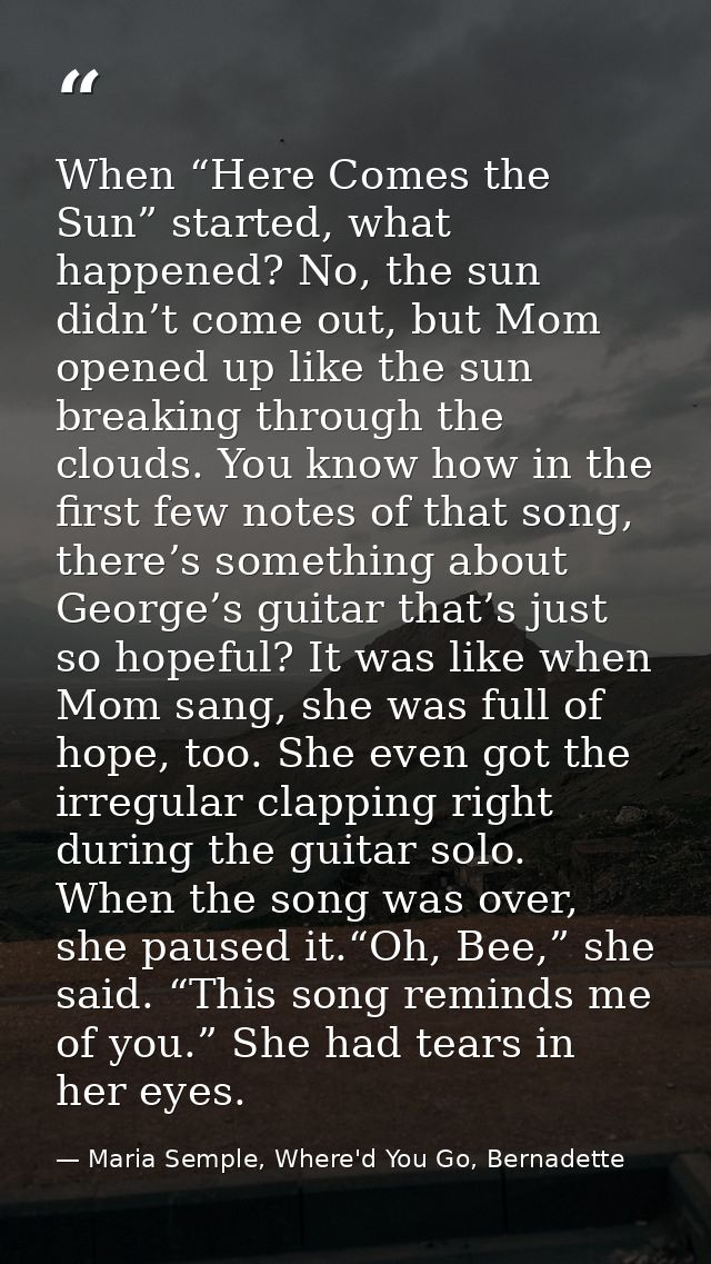 When “Here Comes the Sun” started, what happened? No, the sun didn’t come out, but Mom opened up like the sun breaking t — Maria Semple, Where'd You Go, Bernadette