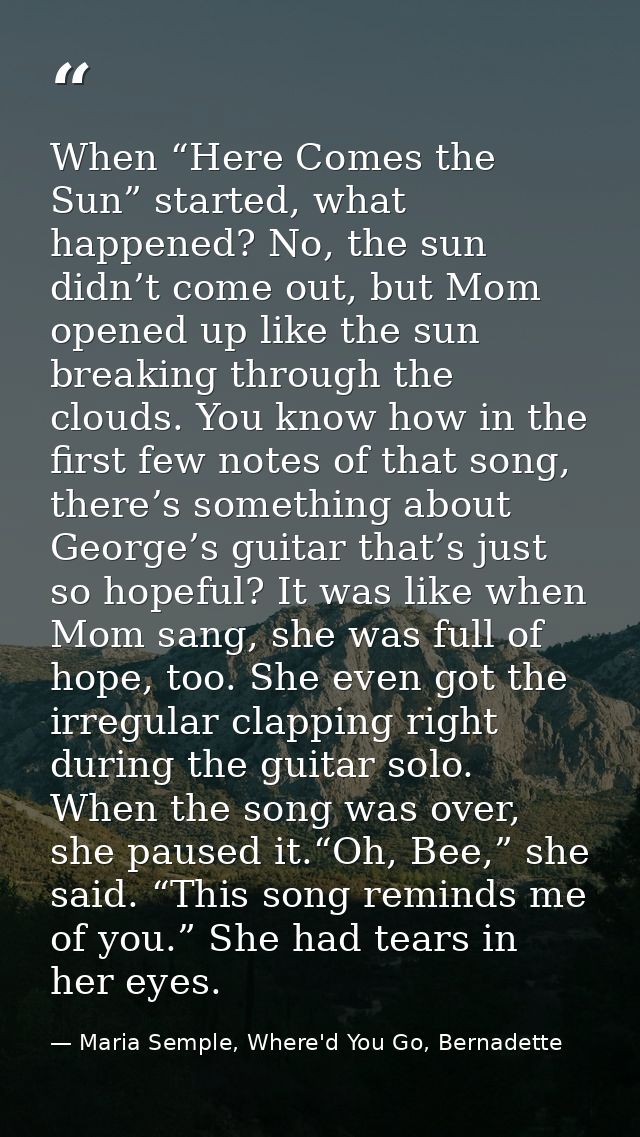 When “Here Comes the Sun” started, what happened? No, the sun didn’t come out, but Mom opened up like the sun breaking t — Maria Semple, Where'd You Go, Bernadette