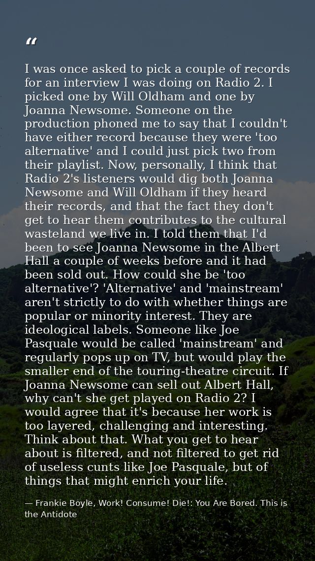 I was once asked to pick a couple of records for an interview I was doing on Radio 2. I picked one by Will Oldham and on — Frankie Boyle, Work! Consume! Die!: You Are Bored. This is the Antidote
