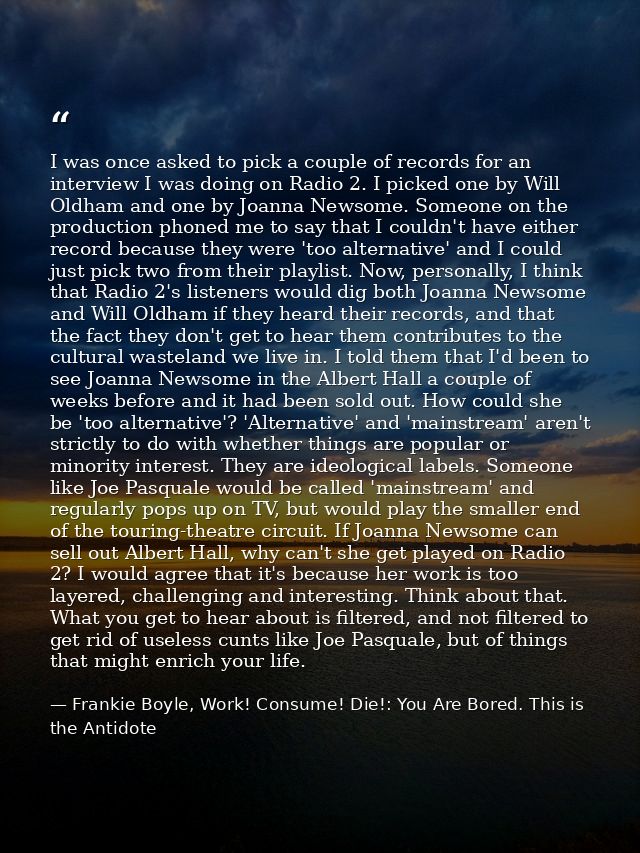I was once asked to pick a couple of records for an interview I was doing on Radio 2. I picked one by Will Oldham and on — Frankie Boyle, Work! Consume! Die!: You Are Bored. This is the Antidote
