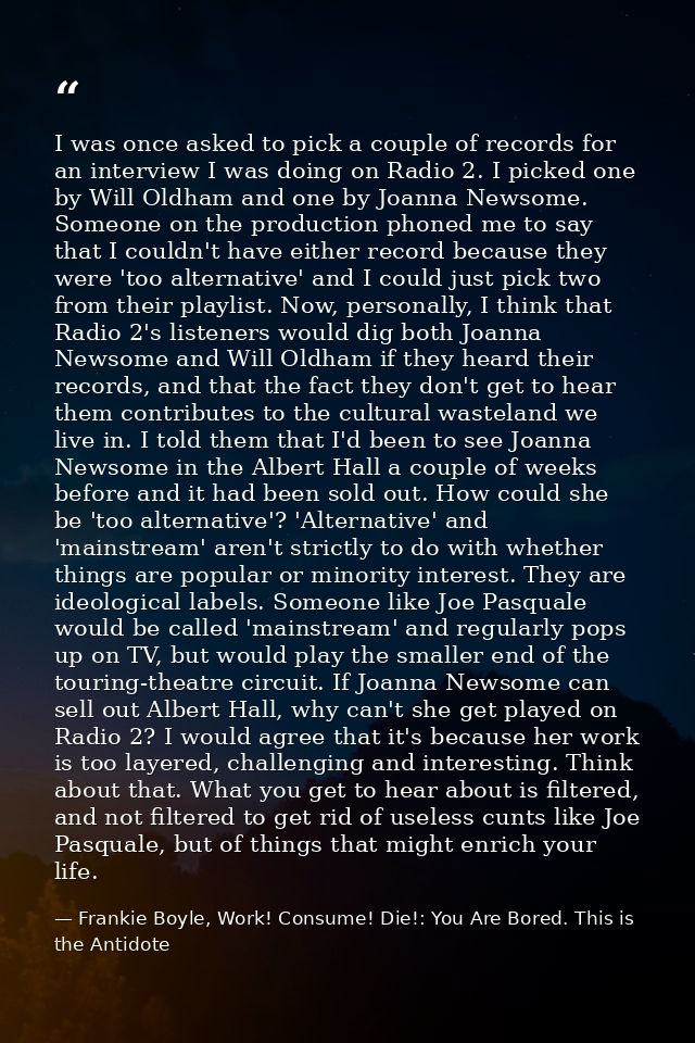 I was once asked to pick a couple of records for an interview I was doing on Radio 2. I picked one by Will Oldham and on — Frankie Boyle, Work! Consume! Die!: You Are Bored. This is the Antidote