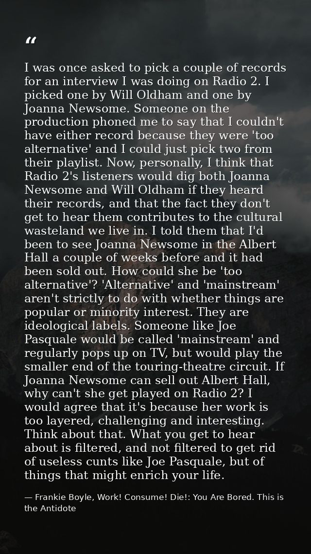 I was once asked to pick a couple of records for an interview I was doing on Radio 2. I picked one by Will Oldham and on — Frankie Boyle, Work! Consume! Die!: You Are Bored. This is the Antidote