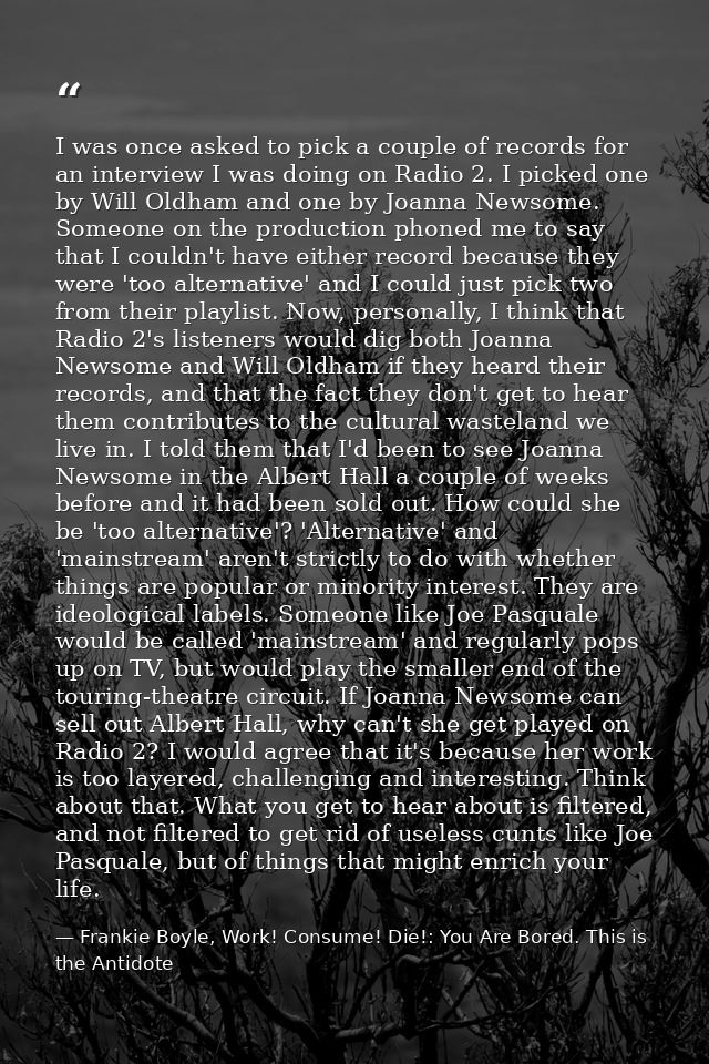 I was once asked to pick a couple of records for an interview I was doing on Radio 2. I picked one by Will Oldham and on — Frankie Boyle, Work! Consume! Die!: You Are Bored. This is the Antidote