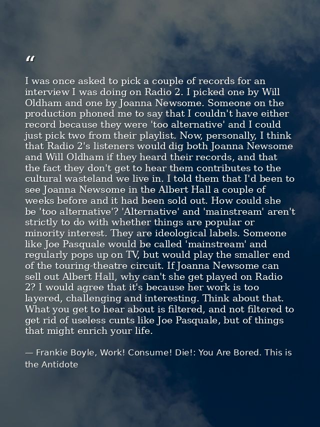 I was once asked to pick a couple of records for an interview I was doing on Radio 2. I picked one by Will Oldham and on — Frankie Boyle, Work! Consume! Die!: You Are Bored. This is the Antidote
