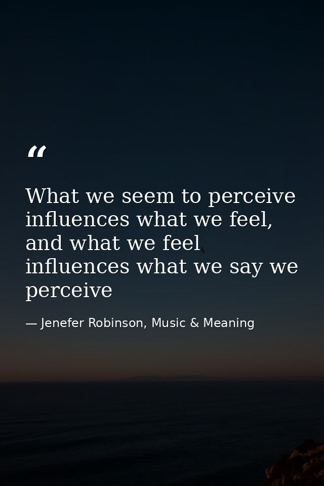 What we seem to perceive influences what we feel, and what we feel influences what we say we perceive — Jenefer Robinson, Music & Meaning
