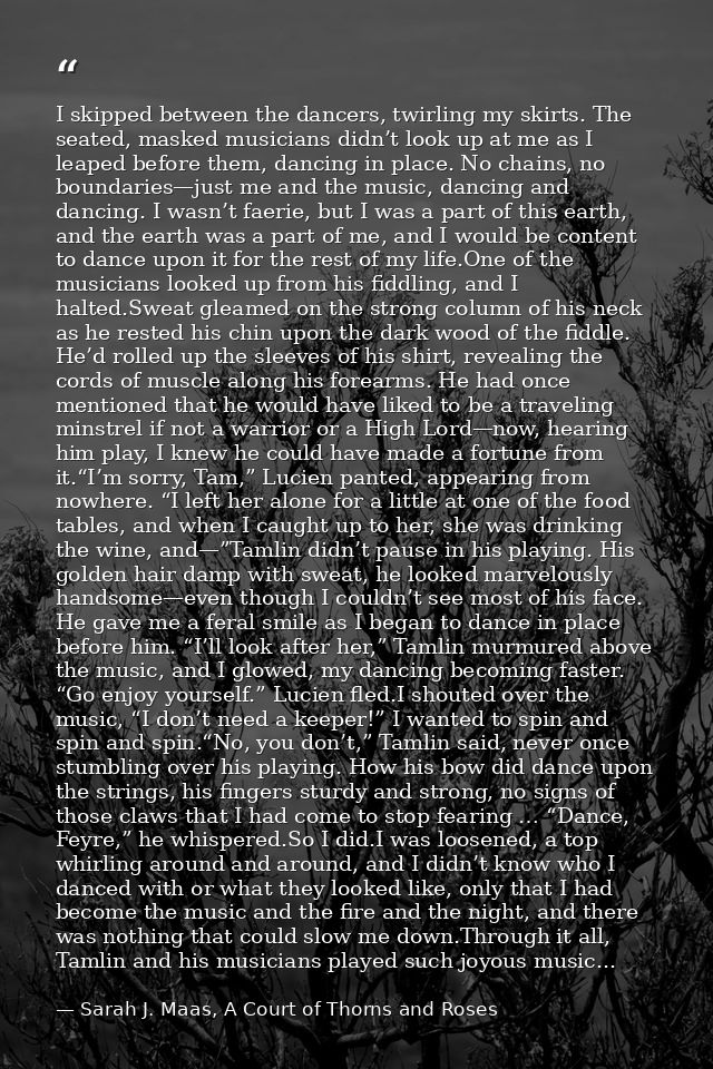I skipped between the dancers, twirling my skirts. The seated, masked musicians didn’t look up at me as I leaped before  — Sarah J. Maas, A Court of Thorns and Roses