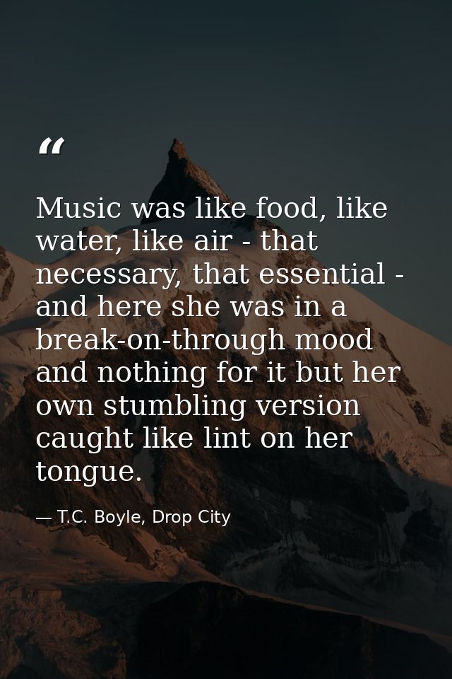 Music was like food, like water, like air - that necessary, that essential - and here she was in a break-on-through mood — T.C. Boyle, Drop City
