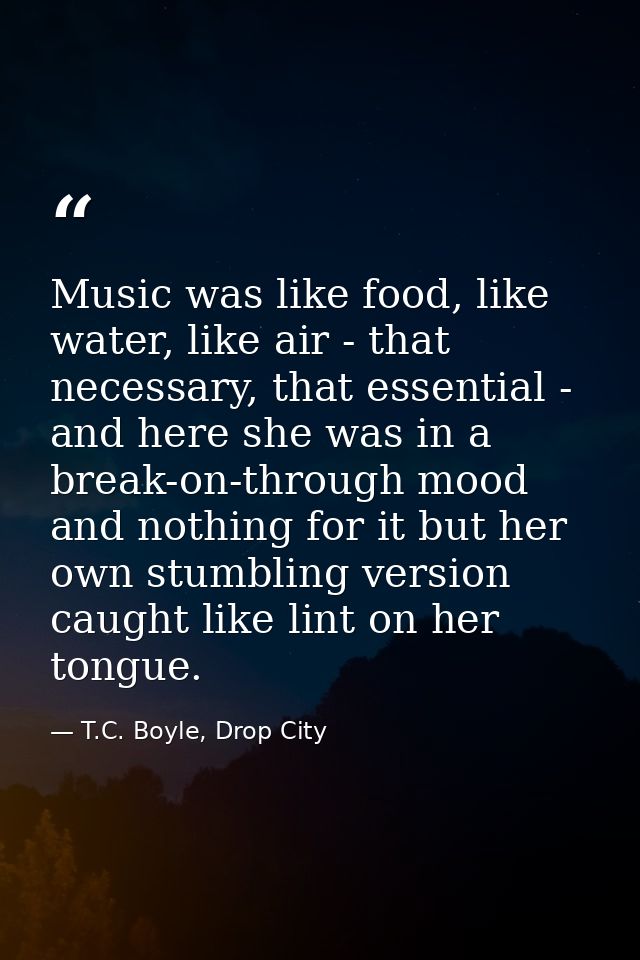 Music was like food, like water, like air - that necessary, that essential - and here she was in a break-on-through mood — T.C. Boyle, Drop City