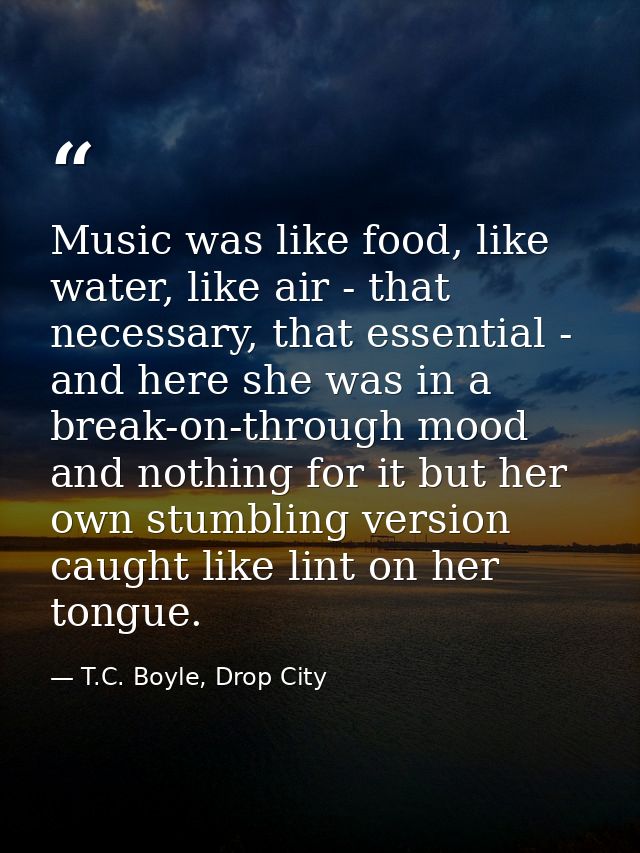 Music was like food, like water, like air - that necessary, that essential - and here she was in a break-on-through mood — T.C. Boyle, Drop City