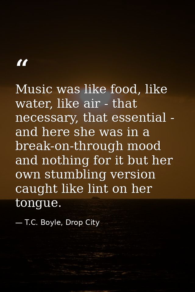 Music was like food, like water, like air - that necessary, that essential - and here she was in a break-on-through mood — T.C. Boyle, Drop City