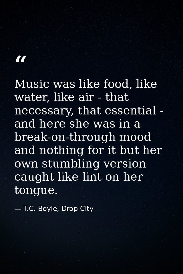 Music was like food, like water, like air - that necessary, that essential - and here she was in a break-on-through mood — T.C. Boyle, Drop City