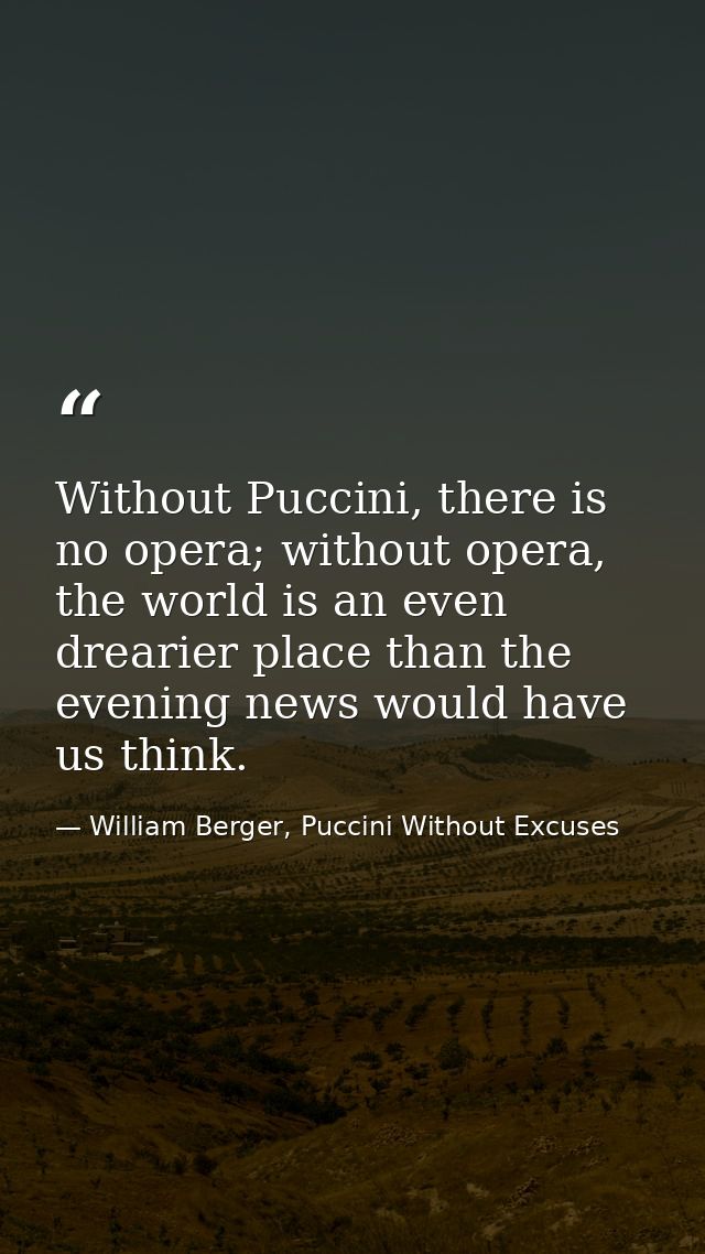 Without Puccini, there is no opera; without opera, the world is an even drearier place than the evening news would have  — William Berger, Puccini Without Excuses