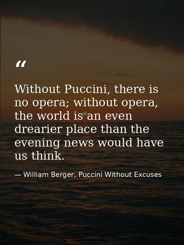 Without Puccini, there is no opera; without opera, the world is an even drearier place than the evening news would have  — William Berger, Puccini Without Excuses