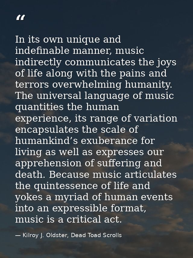 In its own unique and indefinable manner, music indirectly communicates the joys of life along with the pains and terror — Kilroy J. Oldster, Dead Toad Scrolls