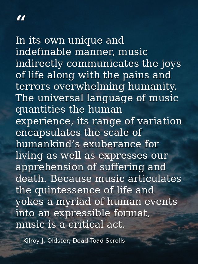 In its own unique and indefinable manner, music indirectly communicates the joys of life along with the pains and terror — Kilroy J. Oldster, Dead Toad Scrolls