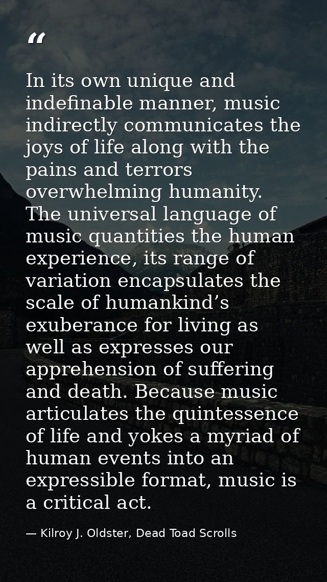 In its own unique and indefinable manner, music indirectly communicates the joys of life along with the pains and terror — Kilroy J. Oldster, Dead Toad Scrolls