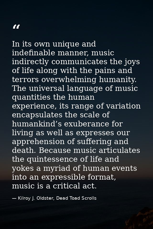 In its own unique and indefinable manner, music indirectly communicates the joys of life along with the pains and terror — Kilroy J. Oldster, Dead Toad Scrolls