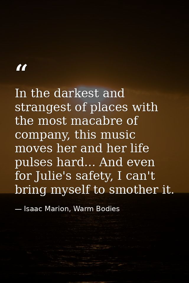 In the darkest and strangest of places with the most macabre of company, this music moves her and her life pulses hard.. — Isaac Marion, Warm Bodies