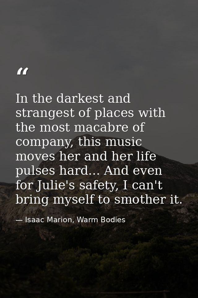 In the darkest and strangest of places with the most macabre of company, this music moves her and her life pulses hard.. — Isaac Marion, Warm Bodies