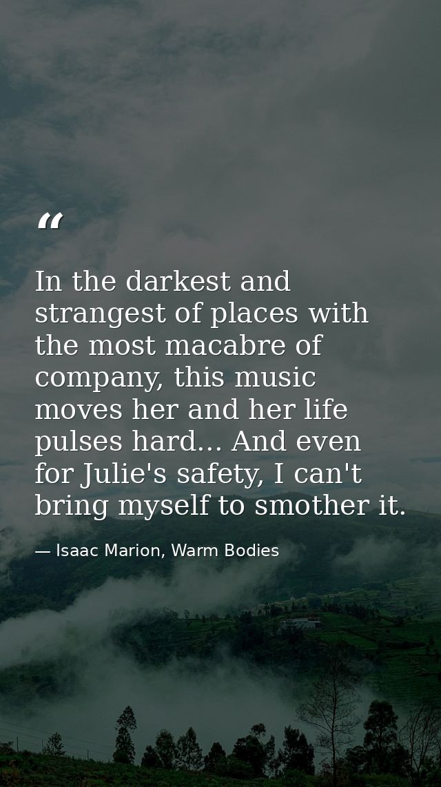 In the darkest and strangest of places with the most macabre of company, this music moves her and her life pulses hard.. — Isaac Marion, Warm Bodies