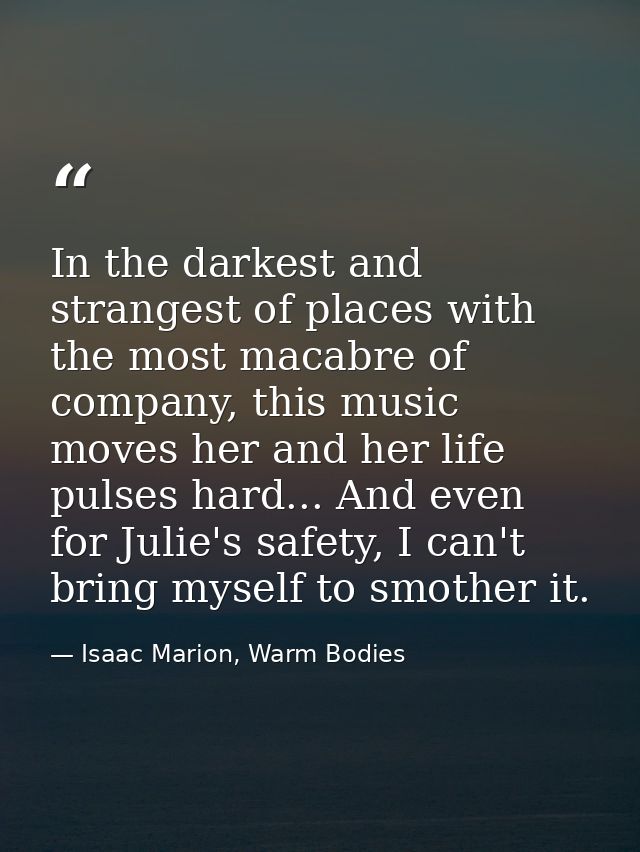 In the darkest and strangest of places with the most macabre of company, this music moves her and her life pulses hard.. — Isaac Marion, Warm Bodies