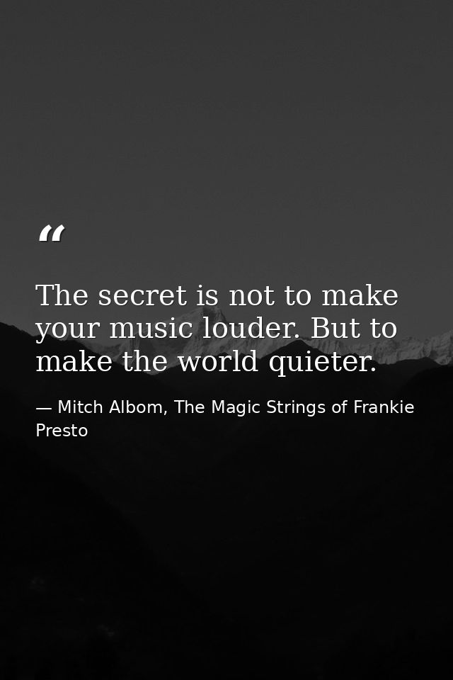 The secret is not to make your music louder. But to make the world quieter. — Mitch Albom, The Magic Strings of Frankie Presto