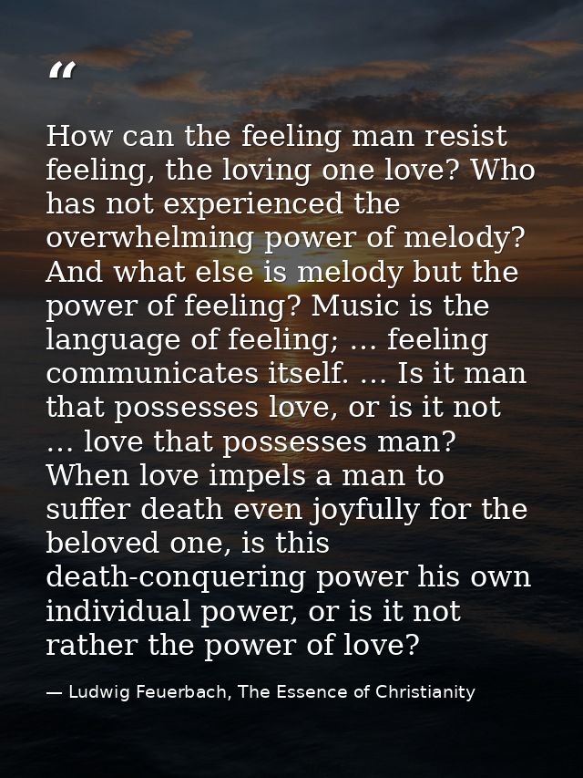 How can the feeling man resist feeling, the loving one love? Who has not experienced the overwhelming power of melody? A — Ludwig Feuerbach, The Essence of Christianity
