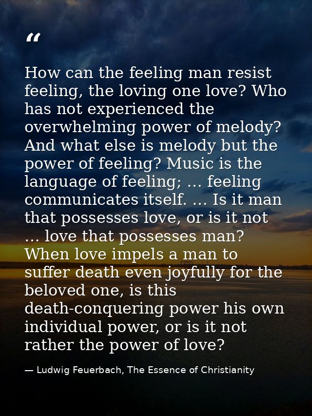 How can the feeling man resist feeling, the loving one love? Who has not experienced the overwhelming power of melody? A — Ludwig Feuerbach, The Essence of Christianity